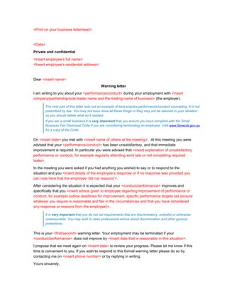 <Print on your business letterhead>



<Date>

Private and confidential

<Insert employee’s full name>
<Insert employee’s residential address>



Dear <insert name>
                                             Warning letter
I am writing to you about your <performance/conduct> during your employment with <insert
company/partnership/sole trader name and the trading name of business> (the employer).

       The next part of this letter sets out an example of best practice performance/conduct counseling. It is not
       prescribed by law. You may not have done all these things or they may not be relevant in your situation
       so you should delete what isn’t needed.
       If you are a small business it is very important that you ensure you have complied with the Small
       Business Fair Dismissal Code if you are considering terminating an employee. Visit www.fairwork.gov.au
       for a copy of the Code.

On <insert date> you met with <insert name of others at the meeting>. At this meeting you were
advised that your <performance/conduct> has been unsatisfactory, and that immediate
improvement is required. In particular you were advised that <insert explanation of unsatisfactory
performance or conduct, for example regularly attending work late or not completing required
tasks>.

In the meeting you were asked if you had anything you wished to say or to respond to the
situation and you <insert details of the employee’s response or if no response was provided you
can note here that the employee ‘did not respond’>.

After considering the situation it is expected that your <conduct/performance> improves and
specifically that you <insert advice given to employee regarding improvement of performance or
conduct, for example outline deadlines for improvement, specific performance targets set (ensure
whatever you require is reasonable and fair in the circumstances and that you have considered
any response or reasons from the employee)>.

       It is very important that you do not set requirements that are discriminatory, unlawful or otherwise
       unreasonable. You may wish to seek professional advice about discrimination and other general
       protections.

This is your <first/second> warning letter. Your employment may be terminated if your
<conduct/performance> does not improve by <insert date that is reasonable in this situation>.

I propose that we meet again on <insert date> to review your progress. Please let me know if this
time is convenient to you. If you wish to respond to this formal warning letter please do so by
contacting me on <insert phone number> or by replying in writing.

Yours sincerely,
 