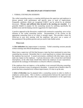 PRE-DISCIPLINARY INTERVENTION

1. VERBAL COUNSELING SESSIONS

The verbal counseling session is a meeting held between the supervisor and employee to
discuss general work performance and specific areas in need of improvement.
Frequently, problems which are recognized EARLY can be solved by an informal
discussion. Privacy and sufficient time devoted to the meeting are essential. It is
generally helpful to prepare for the counseling session by outlining specifically the
problem areas and developing concrete suggestions for improvement.

A positive approach to the discussion, coupled with constructive counseling, serve as key
elements to the verbal counseling session. Documentation of the session on the
appropriate counseling form or in a diary is strongly urged. This provides a basis for
follow-up at your next meeting with the employee, and gives you a source of
documentation if the problem persists and you need to take further action.

      When Used:

At first indication that improvement is necessary. Verbal counseling sessions precede
written warnings and official disciplinary action(s).

Many times a supervisor will feel that because a topic has been mentioned at some time,
counseling has occurred. Remember that it is most significant to evaluate what message
the employee has received. A casual conversation, combined with other topics, may not
make any impact on the employee. A private discussion with a closed door and limited
interruptions, on the other hand, should fully inform the employee of your expectations,
and permit the exchange of information so critical to effective counseling.

If the employee does not improve, or the problem is not corrected following counseling,
it may be necessary to move to progressive discipline. A general rule of thumb is that if a
person has been counseled twice without improvement, it is time to up the ante.

A letter of direction may be prepared after a counseling session in order to clarify or
emphasize certain points. This is strictly a communication between the supervisor and
the employee and the only place that a copy should be maintained is in the supervisory
file.
 