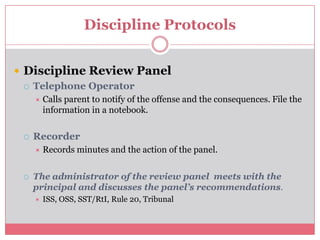 Discipline ProtocolsDiscipline Review PanelTelephone OperatorCalls parent to notify of the offense and the consequences. File the information in a notebook.RecorderRecords minutes and the action of the panel.The administrator of the review panel  meets with the principal and discusses the panel’s recommendations.ISS, OSS, SST/RtI, Rule 20, Tribunal