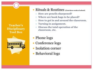 Teacher’s Disciplinary Tool BoxRituals & Routines (First three weeks of school)How are pencils sharpened?Where are book bags to be placed?How to get in and around the classroom.Turning in assignment.Discuss the total operation of the classroom, etc.Phone logsConference logsIsolation corner Behavioral logs