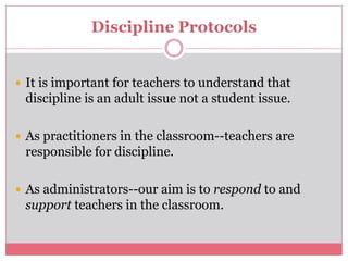 Discipline ProtocolsIt is important for teachers to understand that discipline is an adult issue not a student issue.As practitioners in the classroom--teachers are responsible for discipline.As administrators--our aim is to respond to and support teachers in the classroom.