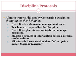 Discipline ProtocolsAdministrator’s Philosophy Concerning Discipline—changing teacher behavior.Discipline is a classroom management issue.Teachers are responsible for discipline.Discipline referrals are not tools that manage discipline.Must be a process of intervention before a referral can be written. All referrals have a section identified as “prior action taken by teacher.”
