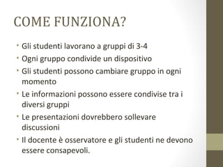 COME FUNZIONA?
• Gli studenti lavorano a gruppi di 3-4
• Ogni gruppo condivide un dispositivo
• Gli studenti possono cambiare gruppo in ogni
momento
• Le informazioni possono essere condivise tra i
diversi gruppi
• Le presentazioni dovrebbero sollevare
discussioni
• Il docente è osservatore e gli studenti ne devono
essere consapevoli.
 