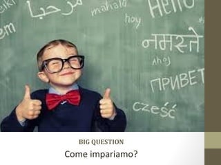 BIG QUESTION
Come impariamo?
 