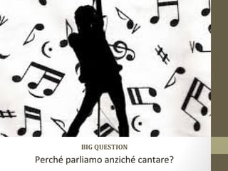 BIG QUESTION
Perché parliamo anziché cantare?
 