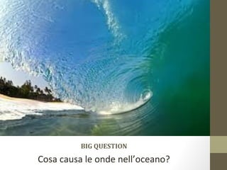 BIG QUESTION
Cosa causa le onde nell’oceano?
 