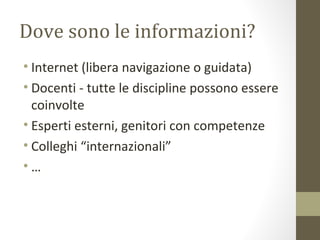 Dove sono le informazioni?
• Internet (libera navigazione o guidata)
• Docenti - tutte le discipline possono essere
coinvolte
• Esperti esterni, genitori con competenze
• Colleghi “internazionali”
• …
 