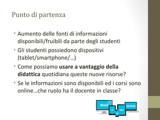 Punto di partenza
• Aumento delle fonti di informazioni
disponibili/fruibili da parte degli studenti
• Gli studenti possiedono dispositivi
(tablet/smartphone/…)
• Come possiamo usare a vantaggio della
didattica quotidiana queste nuove risorse?
• Se le informazioni sono disponibili ed i corsi sono
online…che ruolo ha il docente in classe?
 