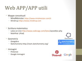 Web APP/APP utili
• Mappe concettuali
• MindMeinster https://www.mindmeister.com/it
• Mindmup https://www.mindmup.com
• Scrittura matematica
• Latex on Line http://www.codecogs.com/latex/eqneditor.php
• MathPad (iPad)
• Geometria
• Geogebra
• Sketchometry http://start.sketchometry.org/
• Immagini
• Pinterest
• Google Immagini
 