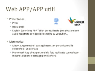Web APP/APP utili
• Presentazioni
• Prezi
• Haiku Deck
• Explain Everything APP Tablet per realizzare presentazioni con
audio registrato con possibile sharing su youtube/…
• Matematica
• Math42 App mostra i passaggi necessari per arrivare alla
soluzione di un esercizio
• Photomath App che a partire dalla foto realizzata con webcam
mostra soluzioni e passaggi per ottenerla
 