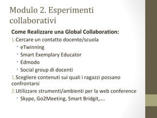 Modulo 2. Esperimenti
collaborativi
Come Realizzare una Global Collaboration:
1.Cercare un contatto docente/scuola
• eTwinning
• Smart Exemplary Educator
• Edmodo
• Social group di docenti
1.Scegliere contenuti sui quali i ragazzi possano
confrontarsi
2.Utilizzare strumenti/ambienti per la web conference
• Skype, Go2Meeting, Smart Bridgit,….
 