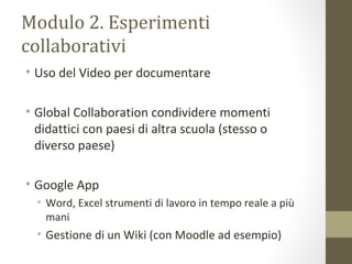 Modulo 2. Esperimenti
collaborativi
• Uso del Video per documentare
• Global Collaboration condividere momenti
didattici con paesi di altra scuola (stesso o
diverso paese)
• Google App
• Word, Excel strumenti di lavoro in tempo reale a più
mani
• Gestione di un Wiki (con Moodle ad esempio)
 