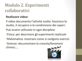 Modulo 2. Esperimenti
collaborativi
Realizzare video:
Il video documenta l’attività svolta: favorisce lo
studio, il recupero e la condivisione dei saperi.
Può essere utilizzato in ogni disciplina:
•Fisica: per descrivere gli esperimenti realizzati
•Matematica: mostrare come si svolgono esercizi
•Scienze: documentare la crescita/fenomeni
chimici….
 