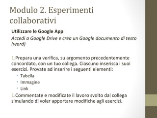 Modulo 2. Esperimenti
collaborativi
Utilizzare le Google App
Accedi a Google Drive e crea un Google documento di testo
(word)
1.Prepara una verifica, su argomento precedentemente
concordato, con un tuo collega. Ciascuno inserisca i suoi
esercizi. Provate ad inserire i seguenti elementi:
• Tabella
• Immagine
• Link
1.Commentate e modificate il lavoro svolto dal collega
simulando di voler apportare modifiche agli esercizi.
 
