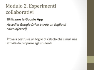Modulo 2. Esperimenti
collaborativi
Utilizzare le Google App
Accedi a Google Drive e crea un foglio di
calcolo(excel)
Prova a costruire un foglio di calcolo che simuli una
attività da proporre agli studenti.
 