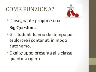 COME FUNZIONA?
•L’insegnante propone una
Big Question.
•Gli studenti hanno del tempo per
esplorare i contenuti in modo
autonomo.
•Ogni gruppo presenta alla classe
quanto scoperto.
 