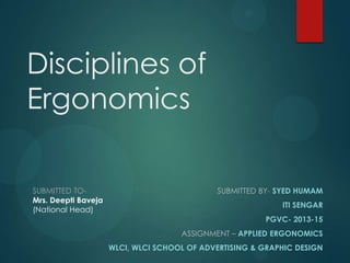 SUBMITTED BY- SYED HUMAM
ITI SENGAR
PGVC- 2013-15
ASSIGNMENT – APPLIED ERGONOMICS
WLCI, WLCI SCHOOL OF ADVERTISING & GRAPHIC DESIGN
SUBMITTED TO-
Mrs. Deepti Baveja
(National Head)
Disciplines of
Ergonomics
 