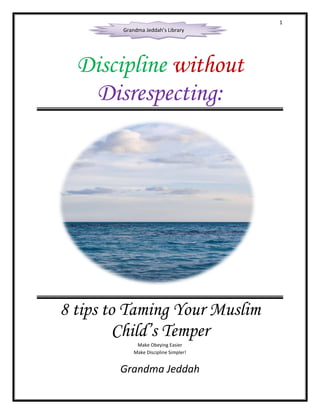 1
Discipline without
Disrespecting:
8 tips to Taming Your Muslim
Child’s Temper
Make Obeying Easier
Make Discipline Simpler!
Grandma Jeddah
Grandma Jeddah’s Library
 