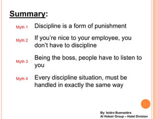 Summary:
 Myth 1   Discipline is a form of punishment

 Myth 2   If youre nice to your employee, you
          dont have to discipline

          Being the boss, people have to listen to
 Myth 3
          you

 Myth 4   Every discipline situation, must be
          handled in exactly the same way



                                  By: Isidro Buenaobra
                                  Al Hokair Group C Hotel Division
 