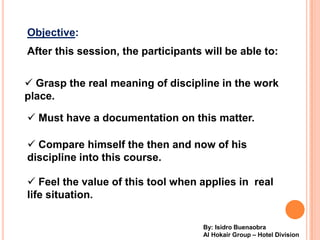 Objective:
After this session, the participants will be able to:


? Grasp the real meaning of discipline in the work
place.

? Must have a documentation on this matter.

? Compare himself the then and now of his
discipline into this course.

? Feel the value of this tool when applies in real
life situation.

                                     By: Isidro Buenaobra
                                     Al Hokair Group C Hotel Division
 