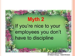 Myth 2
If youre nice to your
employees you dont
have to discipline

               By: Isidro Buenaobra
               Al Hokair Group C Hotel Division
 