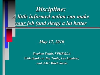 Discipline:
A little informed action can make
your job (and sleep) a lot better
May 17, 2010
Stephen Smith, VPHR&LA
With thanks to Jim Tuttle, Lee Lambert,
and AAG Mitch Sachs
 