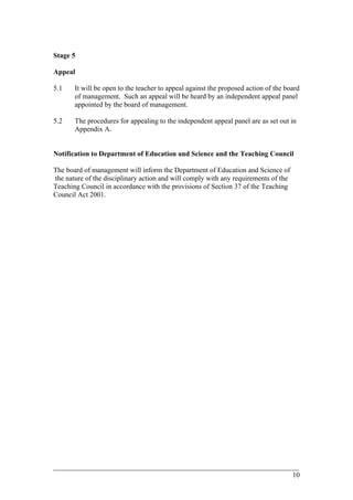 Stage 5
Appeal
5.1 It will be open to the teacher to appeal against the proposed action of the board
of management. Such an appeal will be heard by an independent appeal panel
appointed by the board of management.
5.2 The procedures for appealing to the independent appeal panel are as set out in
Appendix A.
Notification to Department of Education and Science and the Teaching Council
The board of management will inform the Department of Education and Science of
the nature of the disciplinary action and will comply with any requirements of the
Teaching Council in accordance with the provisions of Section 37 of the Teaching
Council Act 2001.
____________________________________________________________________________________________
10
 