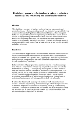 Disciplinary procedures for teachers in primary, voluntary
secondary, and community and comprehensive schools
Preamble
This disciplinary procedure for teachers employed in primary, community and
comprehensive, and voluntary secondary schools was developed and agreed following
discussions between the Department of Education and Science, school managerial
bodies and recognised teacher unions representing teachers in these sectors. It takes
account of employment legislation and the Labour Relation Commission’s Code of
Practice on Disciplinary Procedures. This disciplinary procedure supersedes all
existing local and national disciplinary procedures. Principals, teachers and boards of
management will be made aware of and be made fully conversant with this procedure
and adhere to its terms
Introduction
As is the norm with any profession it is a matter for the individual teacher, in the first
instance, to maintain appropriate standards of work and conduct and to personally
address such issues if and when they arise. Furthermore it is a teacher's responsibility
and obligation to ensure that he or she avails fully of all opportunities of assistance
towards remediation of such issues.
In that context it is fully accepted that a significant majority of teachers discharge
their duties in a competent and efficient way and provide a service in line with the
best traditions of teaching. Accordingly any process geared to address matters of
work and conduct is aimed at a minority of individuals within the profession. It is
also the case that any such process must recognise the reality that such matters are
often of a transient nature and may have their origin in issues of a personal or
professional nature which are of relatively short time duration. Isolated issues or
omissions of a minor nature will where possible be dealt with informally.
It follows that the approach to dealing with matters of work and conduct should
involve a number of stages moving from informal stages to formal stages which may
at the end of the process have recourse to disciplinary action (up to and including
dismissal). Although disciplinary action will normally follow the progressive stages
the procedure may be commenced by the school at any stage of the process if the
alleged misconduct warrants such an approach.
____________________________________________________________________________________________
11
 