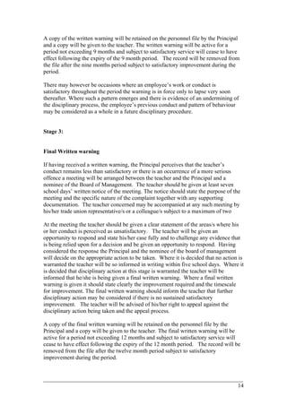 A copy of the written warning will be retained on the personnel file by the Principal
and a copy will be given to the teacher. The written warning will be active for a
period not exceeding 9 months and subject to satisfactory service will cease to have
effect following the expiry of the 9 month period. The record will be removed from
the file after the nine months period subject to satisfactory improvement during the
period.
There may however be occasions where an employee’s work or conduct is
satisfactory throughout the period the warning is in force only to lapse very soon
thereafter. Where such a pattern emerges and there is evidence of an undermining of
the disciplinary process, the employee’s previous conduct and pattern of behaviour
may be considered as a whole in a future disciplinary procedure.
Stage 3:
Final Written warning
If having received a written warning, the Principal perceives that the teacher’s
conduct remains less than satisfactory or there is an occurrence of a more serious
offence a meeting will be arranged between the teacher and the Principal and a
nominee of the Board of Management. The teacher should be given at least seven
school days’ written notice of the meeting. The notice should state the purpose of the
meeting and the specific nature of the complaint together with any supporting
documentation. The teacher concerned may be accompanied at any such meeting by
his/her trade union representative/s or a colleague/s subject to a maximum of two
At the meeting the teacher should be given a clear statement of the areas/s where his
or her conduct is perceived as unsatisfactory. The teacher will be given an
opportunity to respond and state his/her case fully and to challenge any evidence that
is being relied upon for a decision and be given an opportunity to respond. Having
considered the response the Principal and the nominee of the board of management
will decide on the appropriate action to be taken. Where it is decided that no action is
warranted the teacher will be so informed in writing within five school days. Where it
is decided that disciplinary action at this stage is warranted the teacher will be
informed that he/she is being given a final written warning. Where a final written
warning is given it should state clearly the improvement required and the timescale
for improvement. The final written warning should inform the teacher that further
disciplinary action may be considered if there is no sustained satisfactory
improvement. The teacher will be advised of his/her right to appeal against the
disciplinary action being taken and the appeal process.
A copy of the final written warning will be retained on the personnel file by the
Principal and a copy will be given to the teacher. The final written warning will be
active for a period not exceeding 12 months and subject to satisfactory service will
cease to have effect following the expiry of the 12 month period. The record will be
removed from the file after the twelve month period subject to satisfactory
improvement during the period.
____________________________________________________________________________________________
14
 