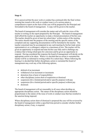 Stage 4:
If it is perceived that the poor work or conduct has continued after the final written
warning has issued or the work or conduct issue is of a serious nature a
comprehensive report on the facts of the case will be prepared by the Principal and
forwarded to the board of management. A copy will be given to the teacher.
The board of management will consider the matter and will seek the views of the
teacher in writing on the report prepared by the Principal. The board of management
shall afford the teacher an opportunity to make a formal presentation of his/her case.
The teacher should be given at least ten school days’ written notice of the meeting.
The notice should state the purpose of the meeting and the specific nature of the
complaint and any supporting documentation will be furnished to the teacher. The
teacher concerned may be accompanied at any such meeting by his/her trade union
representative/s or a colleague/s subject to a maximum of two. The teacher will be
given an opportunity to respond and state his/her case fully and to challenge any
evidence that is being relied upon for a decision and be given an opportunity to
respond. Having considered the response the board of management will decide on the
appropriate action to be taken. Where it is decided that no action is warranted the
teacher will be so informed in writing within five school days. Where following the
hearing it is decided that further disciplinary action is warranted the board of
management may avail any of the following options;
• deferral of an increment
• withdrawal of an increment or increments
• demotion (loss of post of responsibility)
• other disciplinary action short of suspension or dismissal
• suspension (for a limited period and/or specific purpose) with pay
• suspension (for a limited period and/or specific purpose) without pay
• dismissal.
The board of management will act reasonably in all cases when deciding on
appropriate disciplinary action. The nature of the disciplinary action should be
proportionate to the nature of the issue of work or conduct issue that has resulted in
the sanction being imposed.
Where disciplinary action short of dismissal is proposed the case will be reviewed by
the board of management within a specified time period to consider whether further
disciplinary action, if any, is required
____________________________________________________________________________________________
15
 