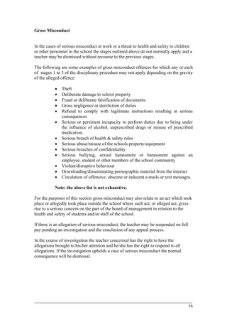 Gross Misconduct
In the cases of serious misconduct at work or a threat to health and safety to children
or other personnel in the school the stages outlined above do not normally apply and a
teacher may be dismissed without recourse to the previous stages.
The following are some examples of gross misconduct offences for which any or each
of stages 1 to 3 of the disciplinary procedure may not apply depending on the gravity
of the alleged offence:
• Theft
• Deliberate damage to school property
• Fraud or deliberate falsification of documents
• Gross negligence or dereliction of duties
• Refusal to comply with legitimate instructions resulting in serious
consequences
• Serious or persistent incapacity to perform duties due to being under
the influence of alcohol, unprescribed drugs or misuse of prescribed
medication.
• Serious breach of health & safety rules
• Serious abuse/misuse of the schools property/equipment
• Serious breaches of confidentiality
• Serious bullying, sexual harassment or harassment against an
employee, student or other members of the school community
• Violent/disruptive behaviour
• Downloading/disseminating pornographic material from the internet
• Circulation of offensive, obscene or indecent e-mails or text messages.
Note: the above list is not exhaustive.
For the purposes of this section gross misconduct may also relate to an act which took
place or allegedly took place outside the school where such act, or alleged act, gives
rise to a serious concern on the part of the board of management in relation to the
health and safety of students and/or staff of the school.
If there is an allegation of serious misconduct, the teacher may be suspended on full
pay pending an investigation and the conclusion of any appeal process.
In the course of investigation the teacher concerned has the right to have the
allegations brought to his/her attention and he/she has the right to respond to all
allegations. If the investigation upholds a case of serious misconduct the normal
consequence will be dismissal.
____________________________________________________________________________________________
16
 