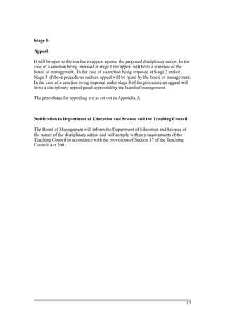 Stage 5
Appeal
It will be open to the teacher to appeal against the proposed disciplinary action. In the
case of a sanction being imposed at stage 1 the appeal will be to a nominee of the
board of management. In the case of a sanction being imposed at Stage 2 and/or
Stage 3 of these procedures such an appeal will be heard by the board of management.
In the case of a sanction being imposed under stage 4 of the procedure an appeal will
be to a disciplinary appeal panel appointed by the board of management.
The procedures for appealing are as set out in Appendix A
Notification to Department of Education and Science and the Teaching Council
The Board of Management will inform the Department of Education and Science of
the nature of the disciplinary action and will comply with any requirements of the
Teaching Council in accordance with the provisions of Section 37 of the Teaching
Council Act 2001.
____________________________________________________________________________________________
17
 