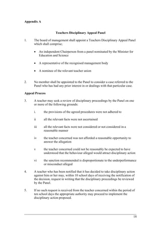 Appendix A
Teachers Disciplinary Appeal Panel
1. The board of management shall appoint a Teachers Disciplinary Appeal Panel
which shall comprise;
• An independent Chairperson from a panel nominated by the Minister for
Education and Science
• A representative of the recognised management body
• A nominee of the relevant teacher union
2. No member shall be appointed to the Panel to consider a case referred to the
Panel who has had any prior interest in or dealings with that particular case.
Appeal Process
3. A teacher may seek a review of disciplinary proceedings by the Panel on one
or more of the following grounds:
i. the provisions of the agreed procedures were not adhered to
ii all the relevant facts were not ascertained
iii all the relevant facts were not considered or not considered in a
reasonable manner
iv the teacher concerned was not afforded a reasonable opportunity to
answer the allegation
v the teacher concerned could not be reasonably be expected to have
understood that the behaviour alleged would attract disciplinary action
vi the sanction recommended is disproportionate to the underperformance
or misconduct alleged
4. A teacher who has been notified that it has decided to take disciplinary action
against him or her may, within 10 school days of receiving the notification of
the decision, request in writing that the disciplinary proceedings be reviewed
by the Panel.
5. If no such request is received from the teacher concerned within the period of
ten school days the appropriate authority may proceed to implement the
disciplinary action proposed.
____________________________________________________________________________________________
18
 