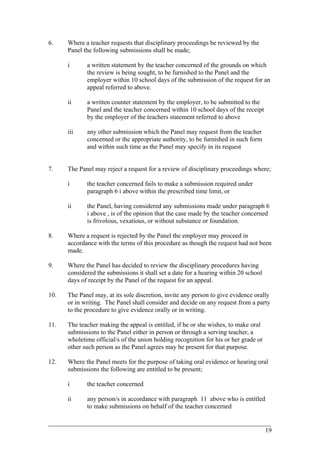 6. Where a teacher requests that disciplinary proceedings be reviewed by the
Panel the following submissions shall be made;
i a written statement by the teacher concerned of the grounds on which
the review is being sought, to be furnished to the Panel and the
employer within 10 school days of the submission of the request for an
appeal referred to above.
ii a written counter statement by the employer, to be submitted to the
Panel and the teacher concerned within 10 school days of the receipt
by the employer of the teachers statement referred to above
iii any other submission which the Panel may request from the teacher
concerned or the appropriate authority, to be furnished in such form
and within such time as the Panel may specify in its request
7. The Panel may reject a request for a review of disciplinary proceedings where;
i the teacher concerned fails to make a submission required under
paragraph 6 i above within the prescribed time limit, or
ii the Panel, having considered any submissions made under paragraph 6
i above , is of the opinion that the case made by the teacher concerned
is frivolous, vexatious, or without substance or foundation.
8. Where a request is rejected by the Panel the employer may proceed in
accordance with the terms of this procedure as though the request had not been
made.
9. Where the Panel has decided to review the disciplinary procedures having
considered the submissions it shall set a date for a hearing within 20 school
days of receipt by the Panel of the request for an appeal.
10. The Panel may, at its sole discretion, invite any person to give evidence orally
or in writing. The Panel shall consider and decide on any request from a party
to the procedure to give evidence orally or in writing.
11. The teacher making the appeal is entitled, if he or she wishes, to make oral
submissions to the Panel either in person or through a serving teacher, a
wholetime official/s of the union holding recognition for his or her grade or
other such person as the Panel agrees may be present for that purpose.
12. Where the Panel meets for the purpose of taking oral evidence or hearing oral
submissions the following are entitled to be present;
i the teacher concerned
ii any person/s in accordance with paragraph 11 above who is entitled
to make submissions on behalf of the teacher concerned
____________________________________________________________________________________________
19
 