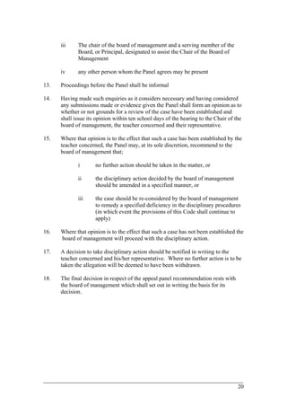iii The chair of the board of management and a serving member of the
Board, or Principal, designated to assist the Chair of the Board of
Management
iv any other person whom the Panel agrees may be present
13. Proceedings before the Panel shall be informal
14. Having made such enquiries as it considers necessary and having considered
any submissions made or evidence given the Panel shall form an opinion as to
whether or not grounds for a review of the case have been established and
shall issue its opinion within ten school days of the hearing to the Chair of the
board of management, the teacher concerned and their representative.
15. Where that opinion is to the effect that such a case has been established by the
teacher concerned, the Panel may, at its sole discretion, recommend to the
board of management that;
i no further action should be taken in the matter, or
ii the disciplinary action decided by the board of management
should be amended in a specified manner, or
iii the case should be re-considered by the board of management
to remedy a specified deficiency in the disciplinary procedures
(in which event the provisions of this Code shall continue to
apply)
16. Where that opinion is to the effect that such a case has not been established the
board of management will proceed with the disciplinary action.
17. A decision to take disciplinary action should be notified in writing to the
teacher concerned and his/her representative. Where no further action is to be
taken the allegation will be deemed to have been withdrawn.
18. The final decision in respect of the appeal panel recommendation rests with
the board of management which shall set out in writing the basis for its
decision.
____________________________________________________________________________________________
20
 