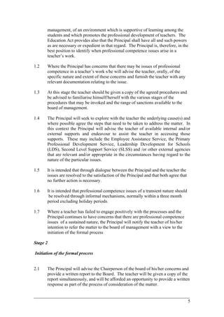management, of an environment which is supportive of learning among the
students and which promotes the professional development of teachers. The
Education Act provides also that the Principal shall have all and such powers
as are necessary or expedient in that regard. The Principal is, therefore, in the
best position to identify when professional competence issues arise in a
teacher’s work.
1.2 Where the Principal has concerns that there may be issues of professional
competence in a teacher’s work s/he will advise the teacher, orally, of the
specific nature and extent of these concerns and furnish the teacher with any
relevant documentation relating to the issue.
1.3 At this stage the teacher should be given a copy of the agreed procedures and
be advised to familiarise himself/herself with the various stages of the
procedures that may be invoked and the range of sanctions available to the
board of management.
1.4 The Principal will seek to explore with the teacher the underlying cause(s) and
where possible agree the steps that need to be taken to address the matter. In
this context the Principal will advise the teacher of available internal and/or
external supports and endeavour to assist the teacher in accessing those
supports. These may include the Employee Assistance Service, the Primary
Professional Development Service, Leadership Development for Schools
(LDS), Second Level Support Service (SLSS) and /or other external agencies
that are relevant and/or appropriate in the circumstances having regard to the
nature of the particular issues.
1.5 It is intended that through dialogue between the Principal and the teacher the
issues are resolved to the satisfaction of the Principal and that both agree that
no further action is necessary.
1.6 It is intended that professional competence issues of a transient nature should
be resolved through informal mechanisms, normally within a three month
period excluding holiday periods.
1.7 Where a teacher has failed to engage positively with the processes and the
Principal continues to have concerns that there are professional competence
issues of a sustained nature, the Principal will notify the teacher of his/her
intention to refer the matter to the board of management with a view to the
initiation of the formal process
Stage 2
Initiation of the formal process
2.1 The Principal will advise the Chairperson of the board of his/her concerns and
provide a written report to the Board. The teacher will be given a copy of the
report simultaneously, and will be afforded an opportunity to provide a written
response as part of the process of consideration of the matter.
____________________________________________________________________________________________
5
 