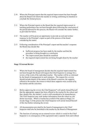 2.10 Where the Principal reports that the required improvement has been brought
about the Board will inform the teacher in writing confirming its intention to
conclude the formal process.
2.11 Where the Principal reports to the Board that the required improvement in
teaching performance has not been brought about following the conclusion of
the period allowed for this process, the Board will consider the matter further,
as provided for below.
2.12 The teacher will be given an opportunity to provide an oral and written
response to the Principal’s report as part of the process of the board
considering the matter.
2.13 Following consideration of the Principal’s report and the teacher’s response
the Board may decide that
• Sufficient progress has been made by the teacher and that the
procedure is being brought to a conclusion
• The improvement plan should be modified
• the required improvement has not being brought about by the teacher
Stage 3 External Review
3.1 Where the board of management decides that the required improvement has
not been brought the Board will request the Chief Inspector to arrange for a
review of the work of the individual teacher. The teacher will be so informed
by the board of management in such instances. The request for a review
should include details of the nature of the Board’s concerns, the supports
offered to the teacher, the extent to which these supports were availed of by
the teacher and the outcomes.
3.2 Before approving the review the Chief Inspector* will satisfy himself/herself
that the appropriate support has been offered to the teacher by the school and
that, despite this, the teacher’s work is still considered to be unsatisfactory.
The Chief Inspector may seek further information from the school as s/he
deems necessary. Where a teacher has availed of the option at Stage 2 to
invoke Stage 3 of the process the Chief Inspector will satisfy himself/herself
of this fact before initiating the review.
3.3 All documentation provided by the board of management to the Chief
Inspector shall also be furnished to the teacher by the Board of Management.
3.4 The function of carrying out an external review which is vested in the Chief
Inspector is in consequence of this agreement and is separate from and without
____________________________________________________________________________________________
7
 