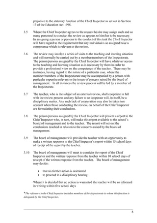prejudice to the statutory function of the Chief Inspector as set out in Section
13 of the Education Act 1998.
3.5 Where the Chief Inspector agrees to the request he/she may assign such and so
many personnel to conduct the review as appears to him/her to be necessary.
In assigning a person or persons to the conduct of this task the Chief Inspector
will have regard to the requirement that any individual/s so assigned have a
competence which is relevant to the review.
3.6 The review may involve a series of visits to the teaching and learning situation
and will normally be carried out by a member/members of the Inspectorate.
The person/persons assigned by the Chief Inspector will have whatever access
to the teaching and learning situation as is necessary by them in order to
provide a professional view on the competence of the teacher. There may be
instances, having regard to the nature of a particular case, where the
member/members of the Inspectorate may be accompanied by a person with
particular expertise relevant to the issues of concern raised by the board of
management. In all instances the review process will be led by a member of
the Inspectorate.
3.7 The teacher, who is the subject of an external review, shall cooperate in full
with the review process and any failure to so cooperate will, in itself, be a
disciplinary matter. Any such lack of cooperation may also be taken into
account when those conducting the review, on behalf of the Chief Inspector
are formulating their conclusions.
3.8 The person/persons assigned by the Chief Inspector will present a report to the
Chief Inspector who, in turn, will make this report available to the school’s
board of management and to the teacher. The report will set out the
conclusions reached in relation to the concerns raised by the board of
management.
3.9 The board of management will provide the teacher with an opportunity to
make a written response to the Chief Inspector’s report within 15 school days
of receipt of the report by the teacher.
3.10 The board of management will meet to consider the report of the Chief
Inspector and the written response from the teacher within 10 school days of
receipt of the written response from the teacher. The board of management
may decide:
• that no further action is warranted
• to proceed to a disciplinary hearing
Where it is decided that no action is warranted the teacher will be so informed
in writing within five school days
*The reference to the Chief Inspector includes members of the Inspectorate to whom this function is
delegated by the Chief Inspector.
____________________________________________________________________________________________
8
 