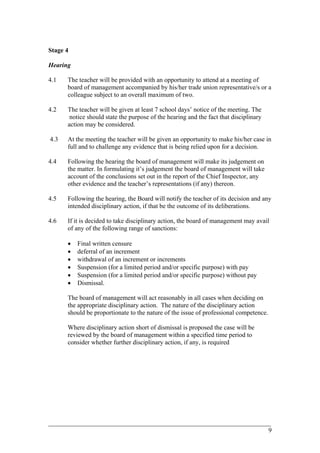 Stage 4
Hearing
4.1 The teacher will be provided with an opportunity to attend at a meeting of
board of management accompanied by his/her trade union representative/s or a
colleague subject to an overall maximum of two.
4.2 The teacher will be given at least 7 school days’ notice of the meeting. The
notice should state the purpose of the hearing and the fact that disciplinary
action may be considered.
4.3 At the meeting the teacher will be given an opportunity to make his/her case in
full and to challenge any evidence that is being relied upon for a decision.
4.4 Following the hearing the board of management will make its judgement on
the matter. In formulating it’s judgement the board of management will take
account of the conclusions set out in the report of the Chief Inspector, any
other evidence and the teacher’s representations (if any) thereon.
4.5 Following the hearing, the Board will notify the teacher of its decision and any
intended disciplinary action, if that be the outcome of its deliberations.
4.6 If it is decided to take disciplinary action, the board of management may avail
of any of the following range of sanctions:
• Final written censure
• deferral of an increment
• withdrawal of an increment or increments
• Suspension (for a limited period and/or specific purpose) with pay
• Suspension (for a limited period and/or specific purpose) without pay
• Dismissal.
The board of management will act reasonably in all cases when deciding on
the appropriate disciplinary action. The nature of the disciplinary action
should be proportionate to the nature of the issue of professional competence.
Where disciplinary action short of dismissal is proposed the case will be
reviewed by the board of management within a specified time period to
consider whether further disciplinary action, if any, is required
____________________________________________________________________________________________
9
 