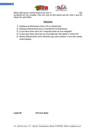 10



     lábios (fala para o monte lança-te ao mar; e                             não
     duvidares em teu coração, mas crer que se fará aquilo que diz, tudo o que lhe
     disser lhe será feito).

                                         Exercício

        1)   Explique as diferenças entre a Fé e a Esperança.
        2)   Explique biblicamente qual a importância da Esperança.
        3)   O que devo fazer para ver a resposta antes de sua chegada?
        4)   O que devo fazer para que as circunstâncias não abalar a minha Fé?
        5)   Mostre biblicamente como devemos agir para receber a cura das nossas
             enfermidades.




     Lição 05                  A Fé em Ação




     Av. vale dos rios, 111 – Recife –Pernambuco, Brasil 33389200 sflibvr.wordpress.com
 