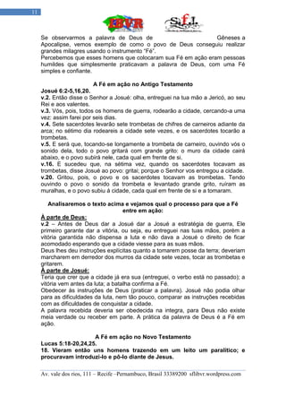 11



     Se observarmos a palavra de Deus de                         Gêneses a
     Apocalipse, vemos exemplo de como o povo de Deus conseguiu realizar
     grandes milagres usando o instrumento “Fé”.
     Percebemos que esses homens que colocaram sua Fé em ação eram pessoas
     humildes que simplesmente praticavam a palavra de Deus, com uma Fé
     simples e confiante.

                          A Fé em ação no Antigo Testamento
     Josué 6:2-5,16,20.
     v.2. Então disse o Senhor a Josué: olha, entreguei na tua mão a Jericó, ao seu
     Rei e aos valentes.
     v.3. Vós, pois, todos os homens de guerra, rodearão a cidade, cercando-a uma
     vez: assim farei por seis dias.
     v.4. Sete sacerdotes levarão sete trombetas de chifres de carneiros adiante da
     arca; no sétimo dia rodeareis a cidade sete vezes, e os sacerdotes tocarão a
     trombetas.
     v.5. E será que, tocando-se longamente a trombeta de carneiro, ouvindo vós o
     sonido dela, todo o povo gritará com grande grito: o muro da cidade cairá
     abaixo, e o povo subirá nele, cada qual em frente de si.
     v.16. E sucedeu que, na sétima vez, quando os sacerdotes tocavam as
     trombetas, disse Josué ao povo: gritai; porque o Senhor vos entregou a cidade.
     v.20. Gritou, pois, o povo e os sacerdotes tocavam as trombetas. Tendo
     ouvindo o povo o sonido da trombeta e levantado grande grito, ruíram as
     muralhas, e o povo subiu á cidade, cada qual em frente de si e a tomaram.

        Analisaremos o texto acima e vejamos qual o processo para que a Fé
                                      entre em ação:
     À parte de Deus:
     v.2 – Antes de Deus dar a Josué dar a Josué a estratégia de guerra, Ele
     primeiro garante dar a vitória, ou seja, eu entreguei nas tuas mãos, porém a
     vitória garantida não dispensa a luta e não dava a Josué o direito de ficar
     acomodado esperando que a cidade viesse para as suas mãos.
     Deus lhes deu instruções explícitas quanto a tomarem posse da terra; deveriam
     marcharem em derredor dos murros da cidade sete vezes, tocar as trombetas e
     gritarem.
     À parte de Josué:
     Teria que crer que a cidade já era sua (entreguei, o verbo está no passado); a
     vitória vem antes da luta; a batalha confirma a Fé.
     Obedecer às instruções de Deus (praticar a palavra). Josué não podia olhar
     para as dificuldades da luta, nem tão pouco, comparar as instruções recebidas
     com as dificuldades de conquistar a cidade.
     A palavra recebida deveria ser obedecida na integra, para Deus não existe
     meia verdade ou receber em parte. A prática da palavra de Deus é a Fé em
     ação.

                        A Fé em ação no Novo Testamento
     Lucas 5:18-20,24,25.
     18. Vieram então uns homens trazendo em um leito um paralítico; e
     procuravam introduzi-lo e pô-lo diante de Jesus.

     Av. vale dos rios, 111 – Recife –Pernambuco, Brasil 33389200 sflibvr.wordpress.com
 