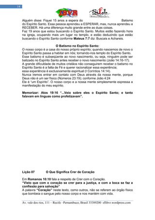 14



     Alguém disse: Fiquei 15 anos a espera do                            Batismo
     do Espírito Santo. Essa pessoa aprendeu a ESPERAR, mas, nunca aprendeu a
     RECEBER. Há uma diferença muito grande entre as duas coisas.
     Faz 19 anos que estou buscando o Espírito Santo. Muitos estão fazendo hora
     na igreja, ocupando mais um lugar no templo, e estão deduzindo que estão
     buscando o Espírito Santo conforme Mateus 7:7 diz: Buscais e Achareis.

                               O Batismo no Espírito Santo:
     O nosso corpo é a casa do nosso próprio espírito; quando nascemos de novo o
     Espírito Santo passa a habitar em nós; tornando-nos templo do Espírito Santo.
     Esse batismo é subseqüente ao novo nascimento, ou seja, ninguém pode ser
     batizado no Espírito Santo antes receber o novo nascimento (João 14:16-17).
     A grande dificuldade de muitos cristãos não conseguirem receber o batismo no
     Espírito Santo é a falta de Fé e querer racionalizar essa experiência;
     essa experiência é exclusivamente espiritual (I Coríntios 14:14).
     Nunca iremos entrar em contato com Deus através da nossa mente, porque
     Deus não é um ser físico (Números 23:19); conforme João 4:24
     Ele é “um Espírito”. O nosso corpo e a nossa mente simplesmente expressa a
     manifestação do meu espírito.

     Memorizar: Atos 19:16 “...Veio sobre eles o Espírito Santo; e tanto
     falavam em línguas como profetizavam”.




     Lição 07         O Que Significa Crer de Coração

     Em Romanos 10:10 fala a respeito de Crer com o Coração.
     “Visto que com o coração se crer para a justiça, e com a boca se faz a
     confissão para salvação”
     A palavra “Coração” neste texto, como outros, não se referem ao órgão físico
     que bombeia o sangue pelo nosso corpo e nos mantém com vida.

     Av. vale dos rios, 111 – Recife –Pernambuco, Brasil 33389200 sflibvr.wordpress.com
 