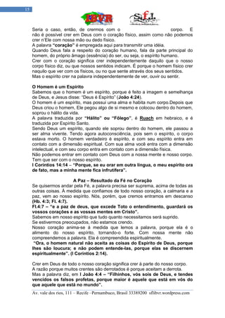15



     Seria o caso, então, de crermos com o                              corpo. E
     não é possível crer em Deus com o coração físico, assim como não podemos
     crer n‟Ele com nossa mão ou dedo físico.
     A palavra “coração” é empregada aqui para transmitir uma idéia.
     Quando Deus fala a respeito do coração humano, fala da parte principal do
     homem, do próprio âmago (essência) do ser, ou seja, o espírito humano.
     Crer com o coração significa crer independentemente daquilo que o nosso
     corpo físico diz, ou que nossos sentidos indicam. É porque o homem físico crer
     naquilo que ver com os físicos, ou no que sente através dos seus sentidos.
     Mas o espírito crer na palavra independentemente de ver, ouvir ou sentir.

     O Homem é um Espírito
     Sabemos que o homem é um espírito, porque é feito a imagem e semelhança
     de Deus, e Jesus disse: “Deus é Espírito” (João 4:24).
     O homem é um espírito, mas possui uma alma e habita num corpo.Depois que
     Deus criou o homem, Ele pegou algo de si mesmo e colocou dentro do homem,
     soprou o hálito da vida.
     A palavra traduzida por “Hálito” ou “Fôlego”, é Ruach em hebraico, e é
     traduzida por Espírito Santo.
     Sendo Deus um espírito, quando ele soprou dentro do homem, ele passou a
     ser alma vivente. Tendo agora autoconsciência, pois sem o espírito, o corpo
     estava morto. O homem verdadeiro é espírito, e com seu espírito entra em
     contato com a dimensão espiritual. Com sua alma você entra com a dimensão
     intelectual, e com seu corpo entra em contato com a dimensão física.
     Não podemos entrar em contato com Deus com a nossa mente e nosso corpo.
     Tem que ser com o nosso espírito.
     I Coríntios 14:14 – “Porque, se eu orar em outra língua, o meu espírito ora
     de fato, mas a minha mente fica infrutífera”.

                         A Paz – Resultado da Fé no Coração
     Se quisermos andar pela Fé, a palavra precisa ser suprema, acima de todas as
     outras coisas. Á medida que confiamos de todo nosso coração, a calmaria e a
     paz, vem ao nosso espírito. Nós, porém, que cremos entramos em descanso
     (Hb. 4:3; Fl. 4:7).
     Fl.4:7 – “e a paz de deus, que excede Toto o entendimento, guardará os
     vossos corações e as vossas mentes em Cristo”.
     Sabemos em nosso espírito que tudo quanto necessitamos será suprido.
     Se estivermos preocupados, não estamos crendo.
     Nosso coração anima-se á medida que lemos a palavra, porque ela é o
     alimento do nosso espírito, tornando-o forte. Com nossa mente não
     compreendemos a palavra. Ela é compreendida espiritualmente.
      “Ora, o homem natural não aceita as coisas do Espírito de Deus, porque
     lhes são loucura; e não podem entende-las, porque elas se discernem
     espiritualmente”. (I Coríntios 2:14).

     Crer em Deus de todo o nosso coração significa crer á parte do nosso corpo.
     A razão porque muitos crentes são derrotados é porque aceitam a derrota.
     Mas a palavra diz, em I João 4:4 – “Filhinhos, vós sois de Deus, e tendes
     vencidos os falsos profetas, porque maior é aquele que está em vós do
     que aquele que está no mundo”.
     Av. vale dos rios, 111 – Recife –Pernambuco, Brasil 33389200 sflibvr.wordpress.com
 