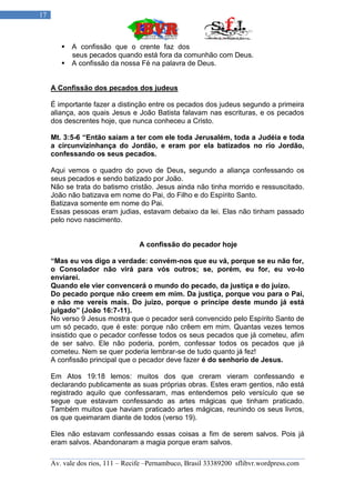 17



         A confissão que o crente faz dos
          seus pecados quando está fora da comunhão com Deus.
         A confissão da nossa Fé na palavra de Deus.


     A Confissão dos pecados dos judeus

     É importante fazer a distinção entre os pecados dos judeus segundo a primeira
     aliança, aos quais Jesus e João Batista falavam nas escrituras, e os pecados
     dos descrentes hoje, que nunca conheceu a Cristo.

     Mt. 3:5-6 “Então saíam a ter com ele toda Jerusalém, toda a Judéia e toda
     a circunvizinhança do Jordão, e eram por ela batizados no rio Jordão,
     confessando os seus pecados.

     Aqui vemos o quadro do povo de Deus, segundo a aliança confessando os
     seus pecados e sendo batizado por João.
     Não se trata do batismo cristão. Jesus ainda não tinha morrido e ressuscitado.
     João não batizava em nome do Pai, do Filho e do Espírito Santo.
     Batizava somente em nome do Pai.
     Essas pessoas eram judias, estavam debaixo da lei. Elas não tinham passado
     pelo novo nascimento.


                                  A confissão do pecador hoje

     “Mas eu vos digo a verdade: convém-nos que eu vá, porque se eu não for,
     o Consolador não virá para vós outros; se, porém, eu for, eu vo-lo
     enviarei.
     Quando ele vier convencerá o mundo do pecado, da justiça e do juízo.
     Do pecado porque não creem em mim. Da justiça, porque vou para o Pai,
     e não me vereis mais. Do juízo, porque o príncipe deste mundo já está
     julgado” (João 16:7-11).
     No verso 9 Jesus mostra que o pecador será convencido pelo Espírito Santo de
     um só pecado, que é este: porque não crêem em mim. Quantas vezes temos
     insistido que o pecador confesse todos os seus pecados que já cometeu, afim
     de ser salvo. Ele não poderia, porém, confessar todos os pecados que já
     cometeu. Nem se quer poderia lembrar-se de tudo quanto já fez!
     A confissão principal que o pecador deve fazer é do senhorio de Jesus.

     Em Atos 19:18 lemos: muitos dos que creram vieram confessando e
     declarando publicamente as suas próprias obras. Estes eram gentios, não está
     registrado aquilo que confessaram, mas entendemos pelo versículo que se
     segue que estavam confessando as artes mágicas que tinham praticado.
     Também muitos que haviam praticado artes mágicas, reunindo os seus livros,
     os que queimaram diante de todos (verso 19).

     Eles não estavam confessando essas coisas a fim de serem salvos. Pois já
     eram salvos. Abandonaram a magia porque eram salvos.

     Av. vale dos rios, 111 – Recife –Pernambuco, Brasil 33389200 sflibvr.wordpress.com
 