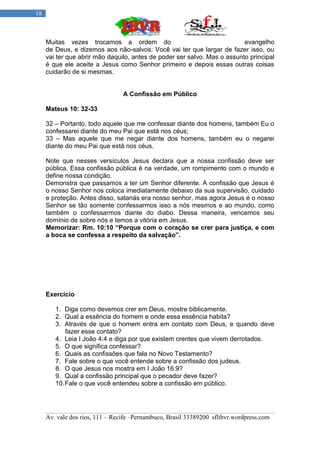 18



     Muitas vezes trocamos a ordem do                                     evangelho
     de Deus, e dizemos aos não-salvos: Você vai ter que largar de fazer isso, ou
     vai ter que abrir mão daquilo, antes de poder ser salvo. Mas o assunto principal
     é que ele aceite a Jesus como Senhor primeiro e depois essas outras coisas
     cuidarão de si mesmas.


                                 A Confissão em Público

     Mateus 10: 32-33

     32 – Portanto, todo aquele que me confessar diante dos homens, também Eu o
     confessarei diante do meu Pai que está nos céus;
     33 – Mas aquele que me negar diante dos homens, também eu o negarei
     diante do meu Pai que está nos céus.

     Note que nesses versículos Jesus declara que a nossa confissão deve ser
     pública. Essa confissão pública é na verdade, um rompimento com o mundo e
     define nossa condição.
     Demonstra que passamos a ter um Senhor diferente. A confissão que Jesus é
     o nosso Senhor nos coloca imediatamente debaixo da sua supervisão, cuidado
     e proteção. Antes disso, satanás era nosso senhor, mas agora Jesus é o nosso
     Senhor se tão somente confessarmos isso a nós mesmos e ao mundo, como
     também o confessarmos diante do diabo. Dessa maneira, vencemos seu
     domínio de sobre nós e temos a vitória em Jesus.
     Memorizar: Rm. 10:10 “Porque com o coração se crer para justiça, e com
     a boca se confessa a respeito da salvação”.




     Exercício

        1. Diga como devemos crer em Deus, mostre biblicamente.
        2. Qual a essência do homem e onde essa essência habita?
        3. Através de que o homem entra em contato com Deus, e quando deve
            fazer esse contato?
        4. Leia I João 4:4 e diga por que existem crentes que vivem derrotados.
        5. O que significa confessar?
        6. Quais as confissões que fala no Novo Testamento?
        7. Fale sobre o que você entende sobre a confissão dos judeus.
        8. O que Jesus nos mostra em I João 16:9?
        9. Qual a confissão principal que o pecador deve fazer?
        10. Fale o que você entendeu sobre a confissão em público.




     Av. vale dos rios, 111 – Recife –Pernambuco, Brasil 33389200 sflibvr.wordpress.com
 