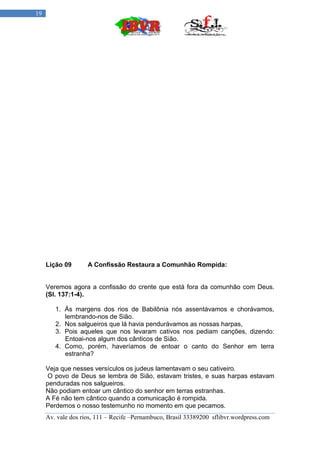 19




     Lição 09       A Confissão Restaura a Comunhão Rompida:


     Veremos agora a confissão do crente que está fora da comunhão com Deus.
     (Sl. 137:1-4).

        1. Ás margens dos rios de Babilônia nós assentávamos e chorávamos,
           lembrando-nos de Sião.
        2. Nos salgueiros que lá havia pendurávamos as nossas harpas,
        3. Pois aqueles que nos levaram cativos nos pediam canções, dizendo:
           Entoai-nos algum dos cânticos de Sião.
        4. Como, porém, haveríamos de entoar o canto do Senhor em terra
           estranha?

     Veja que nesses versículos os judeus lamentavam o seu cativeiro.
      O povo de Deus se lembra de Sião, estavam tristes, e suas harpas estavam
     penduradas nos salgueiros.
     Não podiam entoar um cântico do senhor em terras estranhas.
     A Fé não tem cântico quando a comunicação é rompida.
     Perdemos o nosso testemunho no momento em que pecamos.
     Av. vale dos rios, 111 – Recife –Pernambuco, Brasil 33389200 sflibvr.wordpress.com
 
