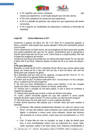 2



        A Fé significa que temos confiança                                das
         coisas que esperamos, e convicção daquilo que nós não vemos.
        A Fé é dar substância as coisas em que esperamos.
        A Fé é a certidão de garantia, das coisas em que esperamos até serem
         concluídas.
        A Fé é agarrar as irrealidades da esperança e trazê-las a dimensão da
         realidade.



    Lição 02        Como Obtermos a Fé?

    Conforme a palavra de Deus em Hb 11:6 “Sem fé é impossível agradar a
    Deus”, portanto, todo aquele que queira agradar a Deus faz necessário possuir
    uma Fé nele.
    Como observamos no texto acima, há uma exigência de Deus para todo aquele
    que queira agradá-lo tem que ter Fé, porém, entendemos que é impossível o
    homem gerar este tipo de Fé por si só. Como Deus é a própria justiça, Ele não
    ia fazeruma exigência ao homem.
    Lembre-se que Deus já providenciou os meios para todos terem Fé, se não tem
    a falha não é de Deus. Vejamos abaixo os tipos de Fé e os meios de adquiri-
    las:
    A Fé para Salvação:
    Baseado no texto de Ef 2:8-9 o Apóstolo Paulo afirma que somos salvos pela
    graça, por meios da Fé; e isto não vem de vós, é dom de Deus; não vem de
    obras para que ninguém se glorie.
    Se a Salvação vem por meio da Fé, vejamos, no texto de Rm 10:8-10, 13, 14,
    17, como essa Fé é gerada dentro do homem:
    8. Porém que se diz? A palavra está perto de ti, na tua boca e no teu coração:
    isto é, a palavra da Fé que pregamos.
    9. Se com tua boca confessares a Jesus como Senhor, e em teu coração
    creres que Deus o ressuscitou dentre os mortos, serás salvo.
    10. Porque com o coração se crê para justiça, e com a boca se confessa a
    respeito da salvação.
    13. Porque todo aquele que invocar o nome do Senhor será salvo.
    14. Como, porém invocarão aquele em que não creram? E como crerão
    naquele de quem nada ouviram? E como ouvirão, se não há quem pregue?
    17. De sorte que a Fé vem pelo ouvir, e ouvir a palavra de Deus.
    O texto acima descreve três passos que o homem deve dar para receber a
    salvação:
         Confessar: Não adianta simplesmente declarar “eu creio em Jesus e em
            Deus”, só isso não adianta, esse confessar que o texto está falando está
            ligado, a confessar a Jesus como único salvador, diante dos homens
            não somente cm a boca, porém, muito mais com procedimento. Lc 12:8-
            9
         Crer: O texto fala em crer no coração, ou seja, é algo de dentro para
            fora, é uma manifestação interior que se exterioriza em nosso: falar,
            vestir, proceder, andar e em todo nosso viver. Estamos manifestando o
    Av. vale dos rios, 111 – Recife –Pernambuco, Brasil 33389200 sflibvr.wordpress.com
 