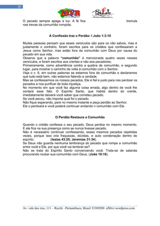 20



     O pecado sempre apaga a luz. A fé fica                                     tremula
     nas trevas da comunhão rompida.


                        A Confissão traz o Perdão: I João 1:3-10

     Muitas pessoas pensam que esses versículos são para os não salvos, mas é
     justamente o contrário, foram escritos para os cristãos que confessaram a
     Jesus como Senhor, mas estão fora da comunhão com Deus por causa do
     pecado em sua vida.
     Observe que a palavra “comunhão” é mencionada quatro vezes nesses
     versículos, e foram escritos aos crentes e não aos pecadores;
     Primeiramente, como advertência contra a quebra de comunhão, e segundo
     lugar, para mostrar o caminho de volta á comunhão com o Senhor.
     Veja o v. 6, em outras palavras se estamos fora da comunhão e declaramos
     que tudo está bem, não estamos falando a verdade.
     Mas se confessarmos os nossos pecados, Ele é fiel e justo para nos perdoar os
     pecados e nos purificar de toda injustiça.
     No momento em que você faz alguma coisa errada, algo dentro de você lhe
     contará esse fato. O Espírito Santo, que habita dentro do crente,
     imediatamente deixará você saber que cometeu pecado.
     Se você pecou, não importa qual foi o pecado.
     Não fique esperando, pare no mesmo instante e peça perdão ao Senhor.
     Ele o perdoará e você poderá continuar andando n comunhão com Ele.


                            O Perdão Restaura a Comunhão

     Quando o cristão confessa o seu pecado, Deus perdoa no mesmo momento.
     E ele fica na sua presença como se nunca tivesse pecado.
     Não é necessário continuar confessando, esses mesmos pecados repetidas
     vezes, porque isso cria fraquezas, dúvidas, e auto condenação dentro do
     espírito.           (Isaías 43:25; Jeremias 31:34).
     Se Deus não guarda nenhuma lembrança do pecado que rompe a comunhão
     entre você e Ele, por que você vai lembrar-se?
     Não se trata do Espírito Santo convencendo você. Trata-se de satanás
     procurando roubar sua comunhão com Deus. (João 10:10).




     Av. vale dos rios, 111 – Recife –Pernambuco, Brasil 33389200 sflibvr.wordpress.com
 