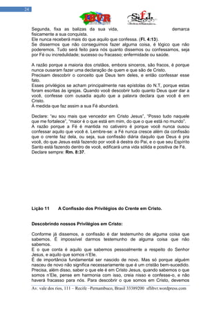 24



     Segunda, fixa as balizas da sua vida,                               demarca
     fisicamente a sua conquista.
     Ele nunca receberá mais do que aquilo que confessa. (Fl. 4:13).
     Se dissermos que não conseguimos fazer alguma coisa, é lógico que não
     poderemos. Tudo será feito para nós quanto dissemos ou confessamos, seja
     por Fé ou incredulidade; sucesso ou fracasso; enfermidade ou saúde.

     A razão porque a maioria dos cristãos, embora sinceros, são fracos, é porque
     nunca ousaram fazer uma declaração de quem e que são de Cristo.
     Precisam descobrir o conceito que Deus tem deles, e então confessar esse
     fato.
     Esses privilégios se acham principalmente nas epístolas do N.T, porque estas
     foram escritas às igrejas. Quando você descobrir tudo quanto Deus quer dar a
     você, confesse com ousadia aquilo que a palavra declara que você é em
     Cristo.
     Á medida que faz assim a sua Fé abundará.

     Declare: “eu sou mais que vencedor em Cristo Jesus”, “Posso tudo naquele
     que me fortalece”, “maior é o que está em mim, do que o que está no mundo”.
     A razão porque a Fé é mantida no cativeiro é porque você nunca ousou
     confessar aquilo que você é. Lembre-se: a Fé nunca cresce além da confissão
     que o crente faz dela, ou seja, sua confissão diária daquilo que Deus é pra
     você, do que Jesus está fazendo por você á destra do Pai, e o que seu Espírito
     Santo está fazendo dentro de você, edificará uma vida sólida e positiva de Fé.
     Declare sempre: Rm. 8:37.




     Lição 11      A Confissão dos Privilégios do Crente em Cristo.


     Descobrindo nossos Privilégios em Cristo:

     Conforme já dissemos, a confissão é dar testemunho de alguma coisa que
     sabemos. É impossível darmos testemunho de alguma coisa que não
     sabemos.
     E o que conta é aquilo que sabemos pessoalmente a respeito do Senhor
     Jesus, e aquilo que somos n‟Ele.
     É de importância fundamental ser nascido de novo. Mas só porque alguém
     nasceu de novo não significa necessariamente que é um cristão bem-sucedido.
     Precisa, além disso, saber o que ele é em Cristo Jesus, quando sabemos o que
     somos n‟Ele, pense em harmonia com isso, creia nisso e confesse-o, e não
     haverá fracasso para nós. Para descobrir o que somos em Cristo, devemos
     Av. vale dos rios, 111 – Recife –Pernambuco, Brasil 33389200 sflibvr.wordpress.com
 