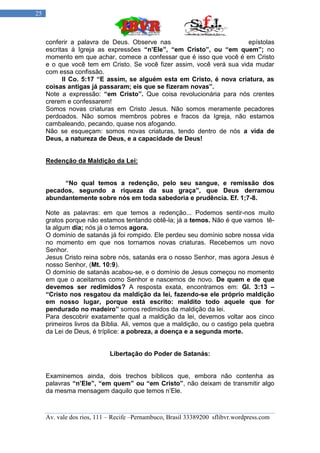 25



     conferir a palavra de Deus. Observe nas                           epístolas
     escritas á Igreja as expressões “n’Ele”, “em Cristo”, ou “em quem”; no
     momento em que achar, comece a confessar que é isso que você é em Cristo
     e o que você tem em Cristo. Se você fizer assim, você verá sua vida mudar
     com essa confissão.
           II Co. 5:17 “E assim, se alguém esta em Cristo, é nova criatura, as
     coisas antigas já passaram; eis que se fizeram novas”.
     Note a expressão: “em Cristo”. Que coisa revolucionária para nós crentes
     crerem e confessarem!
     Somos novas criaturas em Cristo Jesus. Não somos meramente pecadores
     perdoados. Não somos membros pobres e fracos da Igreja, não estamos
     cambaleando, pecando, quase nos afogando.
     Não se esqueçam: somos novas criaturas, tendo dentro de nós a vida de
     Deus, a natureza de Deus, e a capacidade de Deus!


     Redenção da Maldição da Lei:


          “No qual temos a redenção, pelo seu sangue, e remissão dos
     pecados, segundo a riqueza da sua graça”, que Deus derramou
     abundantemente sobre nós em toda sabedoria e prudência. Ef. 1;7-8.

     Note as palavras: em que temos a redenção... Podemos sentir-nos muito
     gratos porque não estamos tentando obtê-la; já a temos. Não é que vamos tê-
     la algum dia; nós já o temos agora.
     O domínio de satanás já foi rompido. Ele perdeu seu domínio sobre nossa vida
     no momento em que nos tornamos novas criaturas. Recebemos um novo
     Senhor.
     Jesus Cristo reina sobre nós, satanás era o nosso Senhor, mas agora Jesus é
     nosso Senhor, (Mt. 10:9).
     O domínio de satanás acabou-se, e o domínio de Jesus começou no momento
     em que o aceitamos como Senhor e nascemos de novo. De quem e de que
     devemos ser redimidos? A resposta exata, encontramos em: Gl. 3:13 –
     “Cristo nos resgatou da maldição da lei, fazendo-se ele próprio maldição
     em nosso lugar, porque está escrito: maldito todo aquele que for
     pendurado no madeiro” somos redimidos da maldição da lei.
     Para descobrir exatamente qual a maldição da lei, devemos voltar aos cinco
     primeiros livros da Bíblia. Ali, vemos que a maldição, ou o castigo pela quebra
     da Lei de Deus, é tríplice: a pobreza, a doença e a segunda morte.


                            Libertação do Poder de Satanás:


     Examinemos ainda, dois trechos bíblicos que, embora não contenha as
     palavras “n’Ele”, “em quem” ou “em Cristo”, não deixam de transmitir algo
     da mesma mensagem daquilo que temos n‟Ele.



     Av. vale dos rios, 111 – Recife –Pernambuco, Brasil 33389200 sflibvr.wordpress.com
 